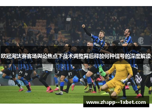 欧冠淘汰赛客场舆论焦点下战术调整背后释放何种信号的深度解读