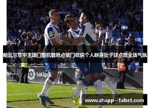 帕瓦尔意甲主场门前机敏抢点破门收获个人联赛处子球点燃全场气氛 帕瓦尔意甲主场门前机敏抢点破门收获个人联赛处子球点燃全场气氛